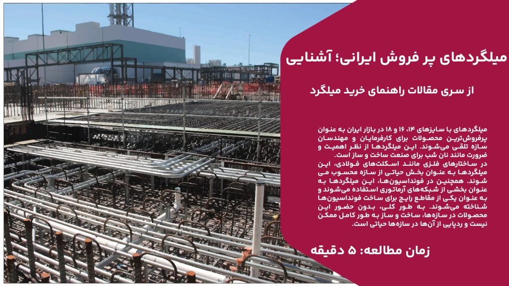 میلگردهای با سایز‌های 14، 16 و 18 در بازار ایران به عنوان پرفروش‌ترین محصولات برای کارفرمایان و مهندسان سازه تلقی می‌شوند. این میلگردها از نظر اهمیت و ضرورت مانند نان شب برای صنعت ساخت و ساز است. در ساختارهای فلزی مانند اسکلت‌های فولادی، این میلگردها به عنوان بخش حیاتی از سازه محسوب می‌شوند. همچنین در فونداسیون‌ها، این میلگردها به عنوان بخشی از شبکه‌های آرماتوری استفاده می‌شوند و به عنوان یکی از مقاطع رایج برای ساخت فونداسیون‌ها شناخته می‌شوند. به طور کلی، بدون حضور این محصولات در سازه‌ها، ساخت و ساز به طور کامل ممکن نیست و ردپایی از آن‌ها در سازه‌ها حیاتی است