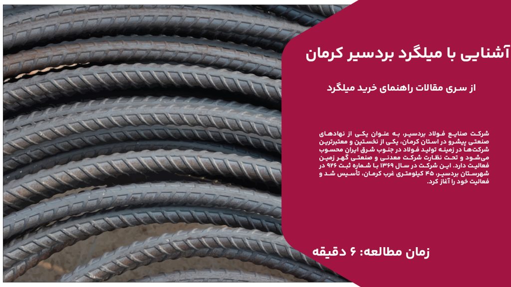 شرکت صنایع فولاد بردسیر، به عنوان یکی از نهادهای صنعتی پیشرو در استان کرمان، یکی از نخستین و معتبرترین شرکت‌ها در زمینه تولید فولاد در جنوب شرق ایران محسوب می‌شود و تحت نظارت شرکت معدنی و صنعتی گهر زمین فعالیت دارد. این شرکت در سال 1369 با شماره ثبت 926 در شهرستان بردسیر، 45 کیلومتری غرب کرمان، تأسیس شد و فعالیت خود را آغاز کرد