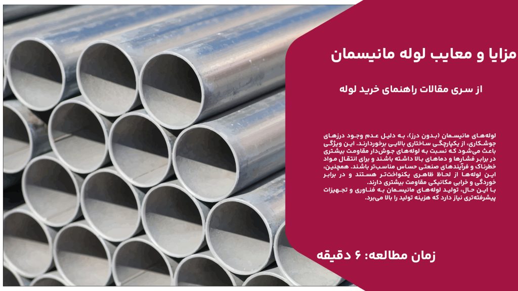 لوله‌های مانیسمان (بدون درز)، به دلیل عدم وجود درزهای جوشکاری، از یکپارچگی ساختاری بالایی برخوردارند. این ویژگی باعث می‌شود که نسبت به لوله‌های جوش‌دار مقاومت بیشتری در برابر فشارها و دماهای بالا داشته باشند و برای انتقال مواد خطرناک و فرآیندهای صنعتی حساس مناسب‌تر باشند. همچنین، این لوله‌ها از لحاظ ظاهری یکنواخت‌تر هستند و در برابر خوردگی و خرابی مکانیکی مقاومت بیشتری دارند. با این حال، تولید لوله‌های مانیسمان به فناوری و تجهیزات پیشرفته‌تری نیاز دارد که هزینه تولید را بالا می‌برد. علاوه بر این، این لوله‌ها به دلیل فرایند تولید پیچیده‌تر، ممکن است محدودیت‌هایی در ابعاد و ضخامت‌ها داشته باشند. در مقایسه با لوله‌های جوش‌دار، دسترسی به لوله‌های مانیسمان در اندازه‌های بزرگ‌تر دشوارتر است و هزینه تعمیر و نگهداری آنها نیز بالاتر است