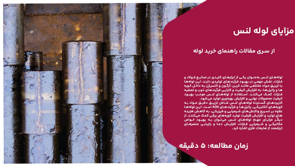 لوله‌های لنس به‌عنوان یکی از ابزارهای کلیدی در صنایع فولاد و فلزات، نقش مهمی در بهبود فرآیندهای تولیدی دارند. این لوله‌ها با تزریق مواد مختلفی مانند کربن، آرگون و اکسیژن به داخل کوره‌ها و پاتیل‌ها، به افزایش کیفیت و کارایی فرآیندهای ذوب و تصفیه فلزات کمک می‌کنند. استفاده از لوله‌های لنس موجب بهبود کیفیت محصولات نهایی و افزایش بهره‌وری تولید می‌شود. کاربردهای گسترده لوله‌های لنس شامل تزریق دقیق مواد به کوره‌های الکتریکی، پاتیل‌ها و فرآیندهای AOD است. این لوله‌ها علاوه بر تسریع واکنش‌های شیمیایی و فیزیکی، به کاهش هزینه‌های تولید و افزایش ظرفیت تولید کوره‌های برقی کمک می‌کنند. از دیگر مزایای مهم لوله‌های لنس می‌توان به بهبود خواص مکانیکی و شیمیایی فلزات، افزایش دما و بازیابی عنصرهای ارزشمند از ضایعات فلزی اشاره کرد