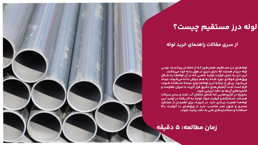 لوله‌های درز مستقیم، همان‌طور که از نامشان پیداست، نوعی لوله درزدار هستند که دارای درزی در طول بدنه خود می‌باشند. این درز به دلیل فرآیند تولید خاصی که در آن لوله‌ها به شکل ورق‌های فولادی نورد شده به هم جوش داده می‌شوند، ایجاد می‌شود. پیش از اینکه این لوله‌ها وارد مرحله استفاده شوند، لازم است تحت آزمایش‌های دقیق قرار گیرند تا میزان مقاومت و قابلیت‌های آن‌ها به دقت ارزیابی شود. به‌ویژه در کاربردهایی که شامل انتقال آب، نفت و سایر سیالات هستند، استحکام و کیفیت مواد اولیه به کار رفته در تولید این لوله‌ها اهمیت زیادی دارد. در نتیجه، برای اطمینان از عملکرد صحیح و طول عمر مناسب، باید از ورق‌های با کیفیت بالا استفاده و استانداردهای فنی به دقت رعایت شوند